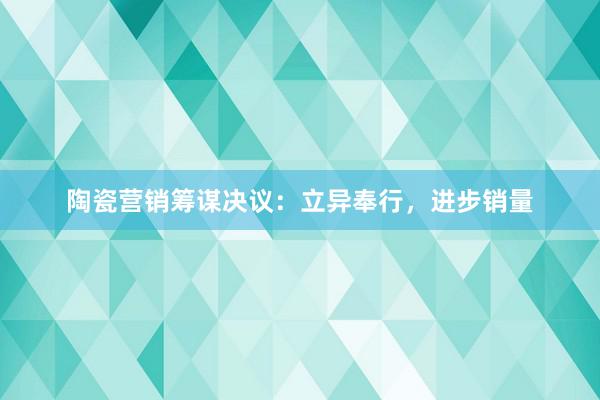 陶瓷营销筹谋决议：立异奉行，进步销量